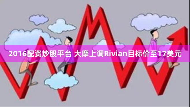 2016配资炒股平台 大摩上调Rivian目标价至17美元