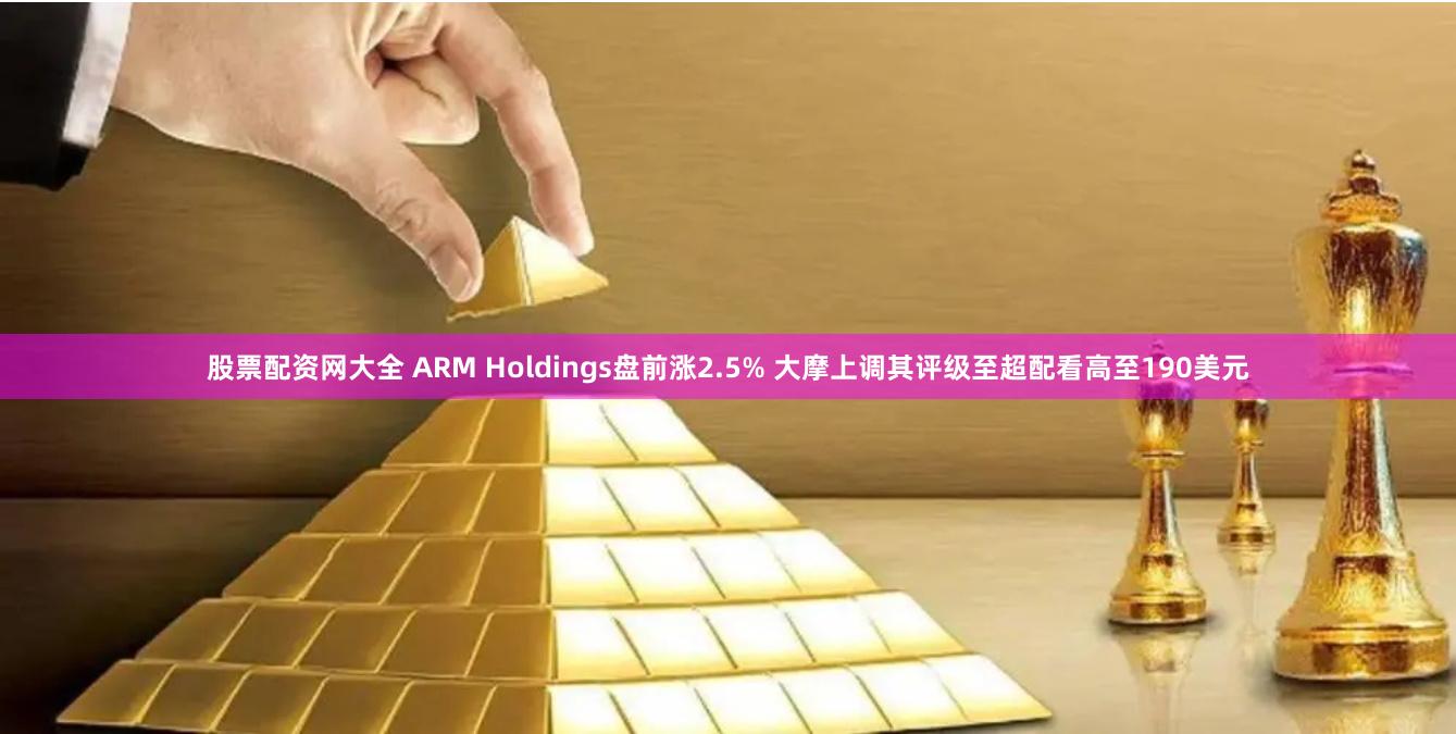 股票配资网大全 ARM Holdings盘前涨2.5% 大摩上调其评级至超配看高至190美元