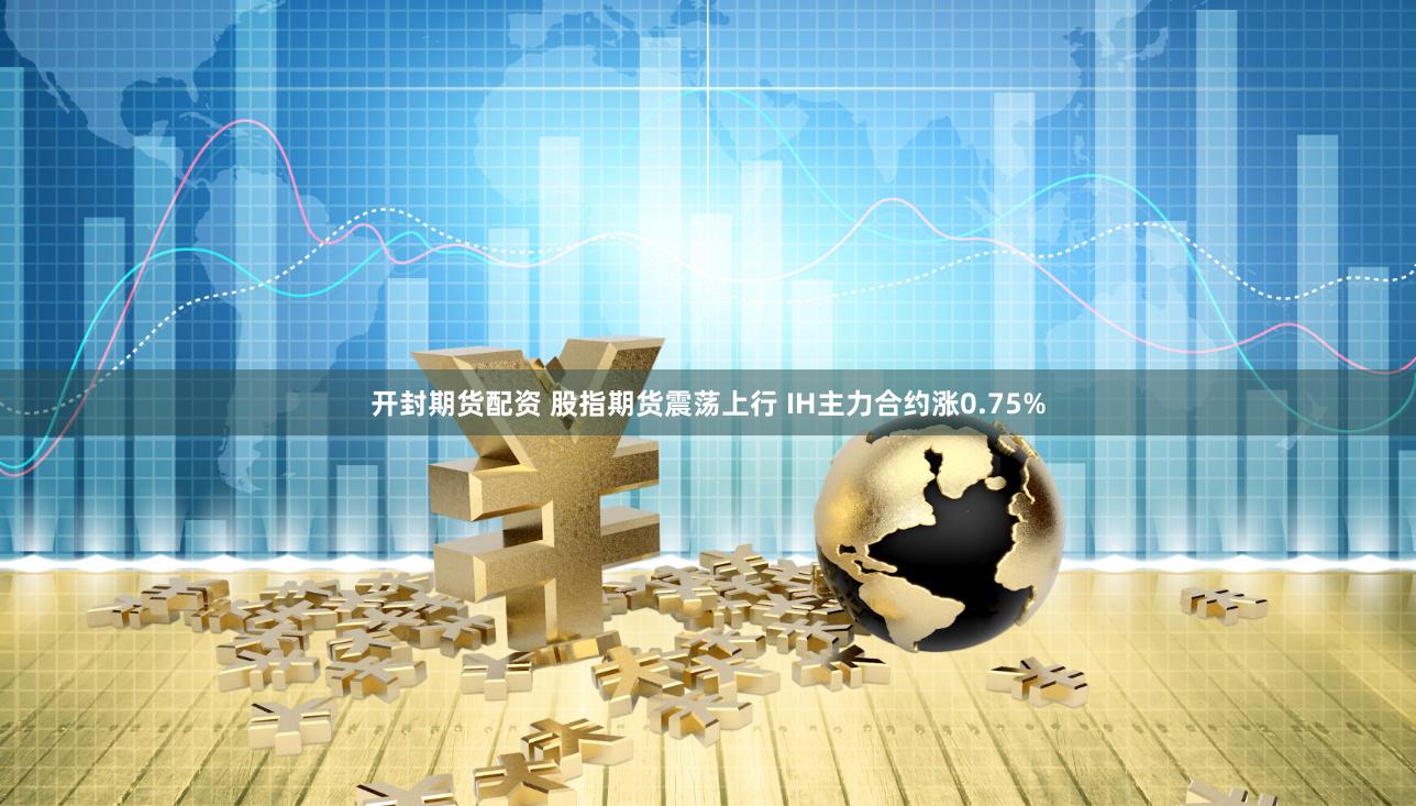 开封期货配资 股指期货震荡上行 IH主力合约涨0.75%