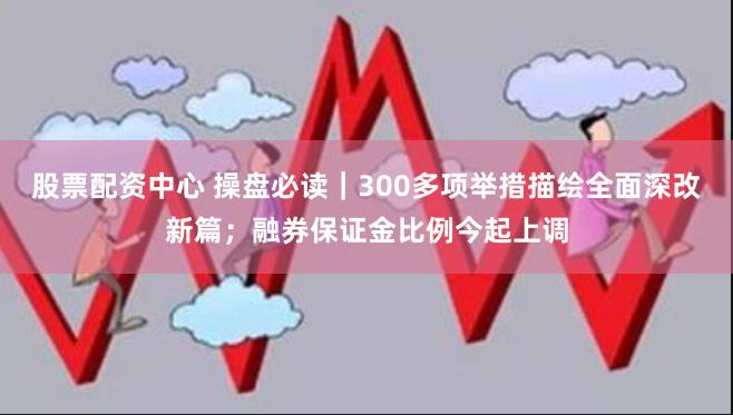 股票配资中心 操盘必读｜300多项举措描绘全面深改新篇；融券保证金比例今起上调