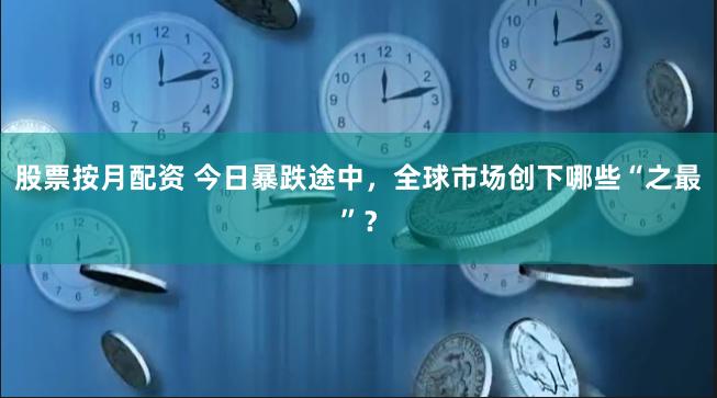 股票按月配资 今日暴跌途中，全球市场创下哪些“之最”？