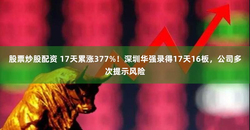 股票炒股配资 17天累涨377%！深圳华强录得17天16板，公司多次提示风险