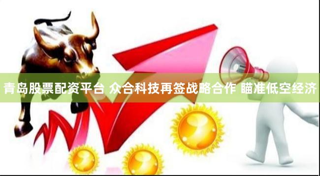 青岛股票配资平台 众合科技再签战略合作 瞄准低空经济