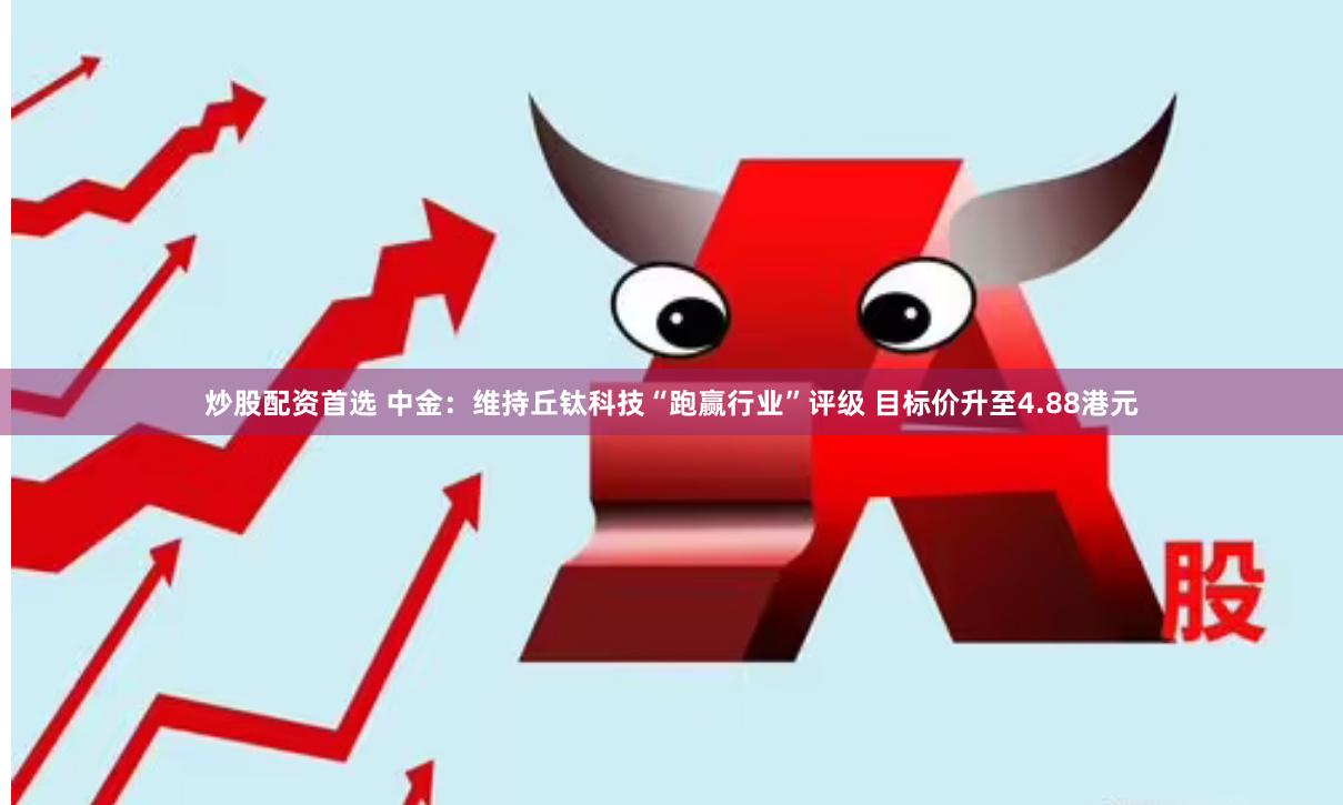 炒股配资首选 中金：维持丘钛科技“跑赢行业”评级 目标价升至4.88港元