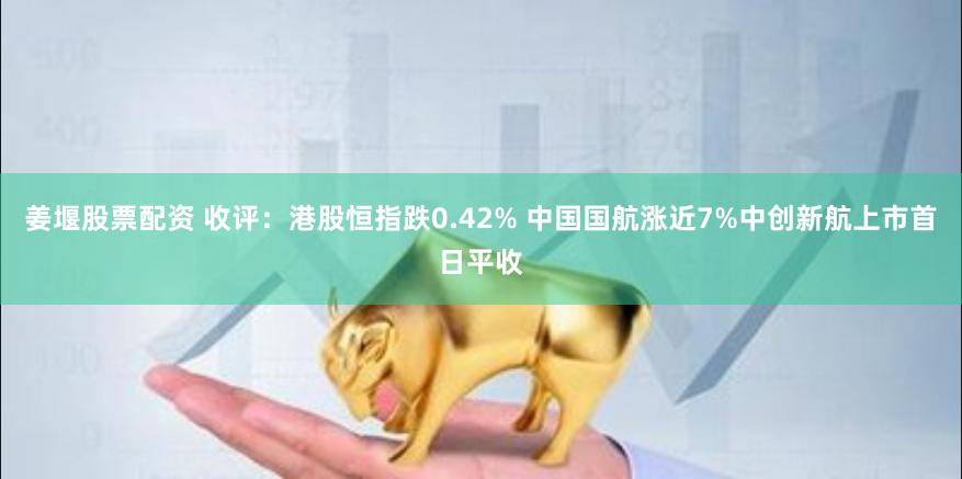 姜堰股票配资 收评：港股恒指跌0.42% 中国国航涨近7%中创新航上市首日平收