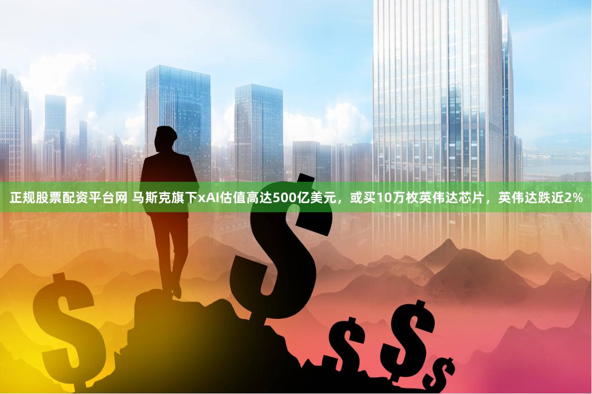 正规股票配资平台网 马斯克旗下xAI估值高达500亿美元，或买10万枚英伟达芯片，英伟达跌近2%
