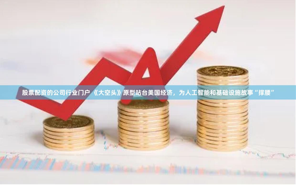 股票配资的公司行业门户 《大空头》原型站台美国经济，为人工智能和基础设施故事“撑腰”