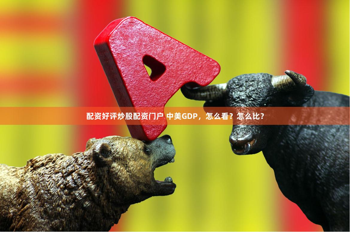 配资好评炒股配资门户 中美GDP，怎么看？怎么比？