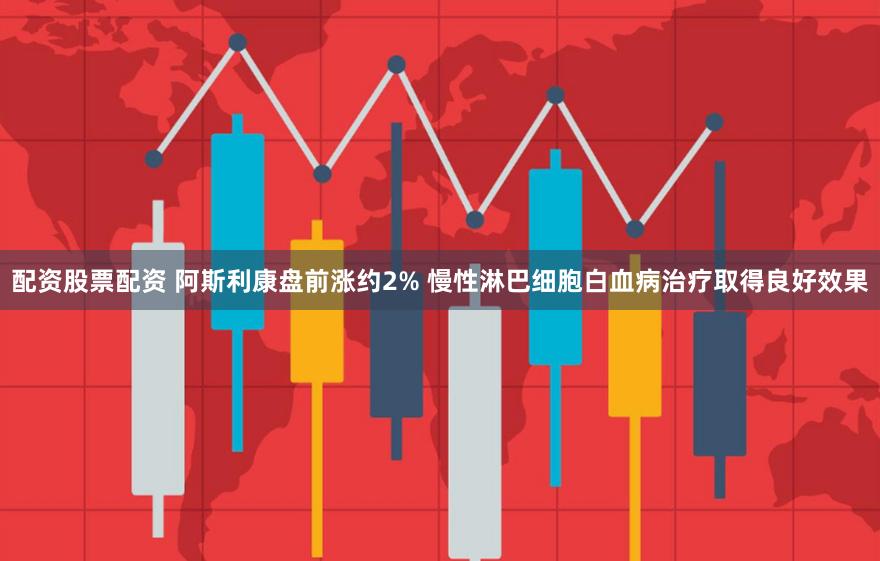 配资股票配资 阿斯利康盘前涨约2% 慢性淋巴细胞白血病治疗取得良好效果