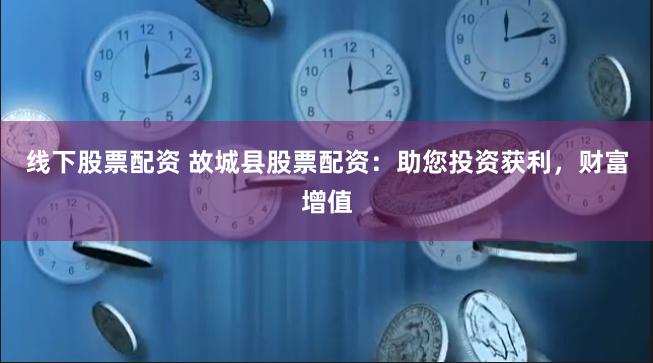线下股票配资 故城县股票配资：助您投资获利，财富增值