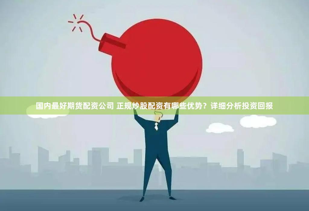 国内最好期货配资公司 正规炒股配资有哪些优势？详细分析投资回报