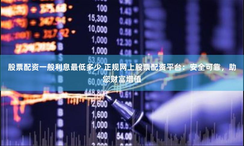股票配资一般利息最低多少 正规网上股票配资平台：安全可靠，助您财富增值