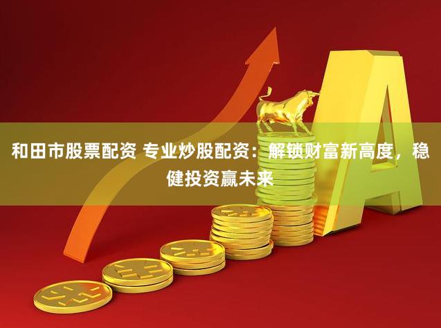 和田市股票配资 专业炒股配资：解锁财富新高度，稳健投资赢未来