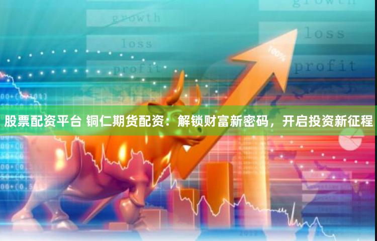 股票配资平台 铜仁期货配资：解锁财富新密码，开启投资新征程
