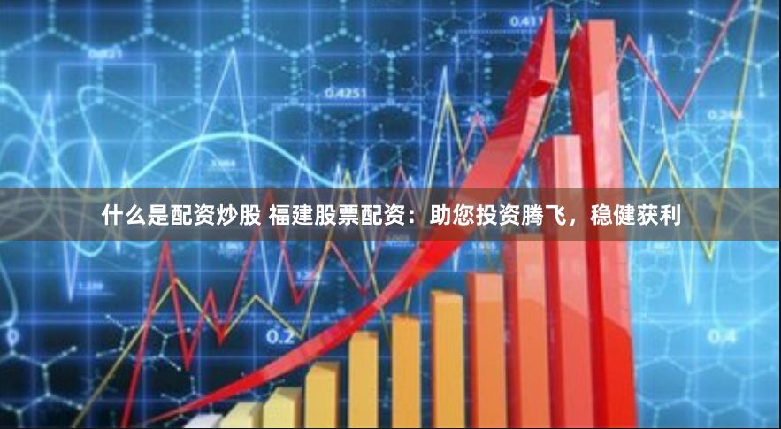 什么是配资炒股 福建股票配资：助您投资腾飞，稳健获利