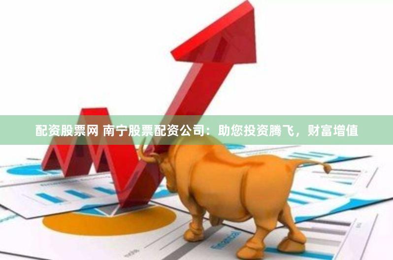 配资股票网 南宁股票配资公司：助您投资腾飞，财富增值