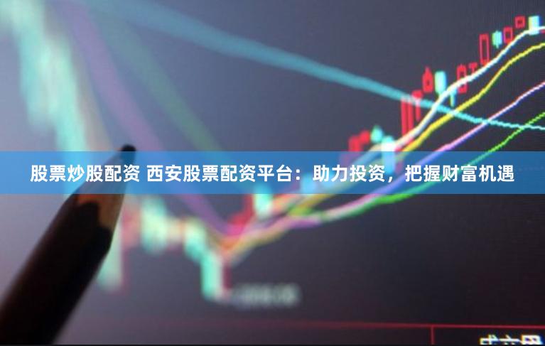 股票炒股配资 西安股票配资平台：助力投资，把握财富机遇