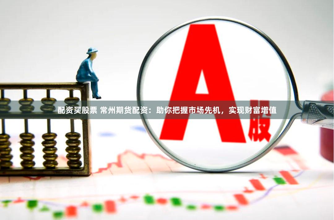配资买股票 常州期货配资：助你把握市场先机，实现财富增值