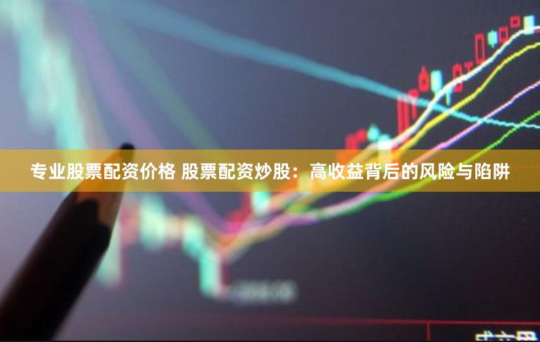 专业股票配资价格 股票配资炒股：高收益背后的风险与陷阱