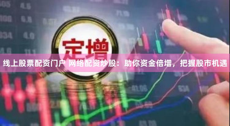 线上股票配资门户 网络配资炒股：助你资金倍增，把握股市机遇