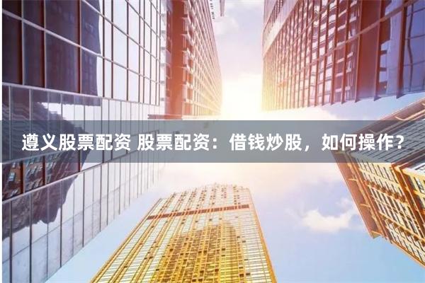 遵义股票配资 股票配资：借钱炒股，如何操作？