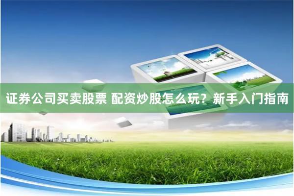 证券公司买卖股票 配资炒股怎么玩？新手入门指南