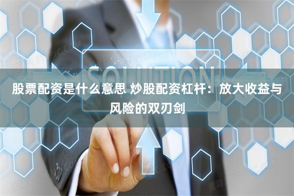 股票配资是什么意思 炒股配资杠杆：放大收益与风险的双刃剑