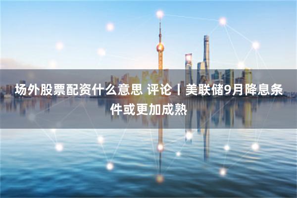 场外股票配资什么意思 评论丨美联储9月降息条件或更加成熟