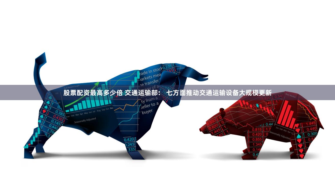 股票配资最高多少倍 交通运输部： 七方面推动交通运输设备大规模更新