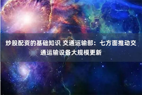 炒股配资的基础知识 交通运输部：七方面推动交通运输设备大规模更新