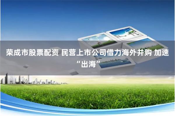 荣成市股票配资 民营上市公司借力海外并购 加速“出海”