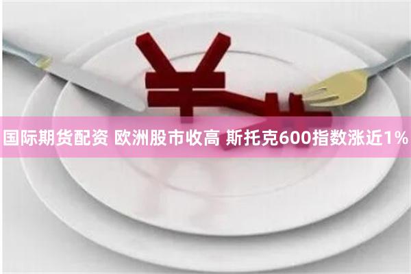 国际期货配资 欧洲股市收高 斯托克600指数涨近1%