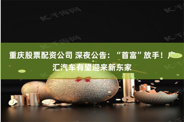 重庆股票配资公司 深夜公告：“首富”放手！广汇汽车有望迎来新东家