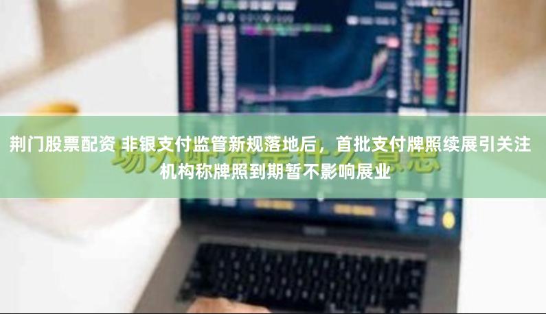 荆门股票配资 非银支付监管新规落地后，首批支付牌照续展引关注  机构称牌照到期暂不影响展业