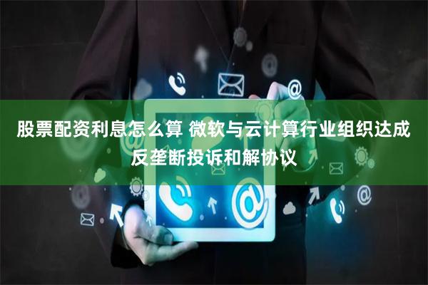 股票配资利息怎么算 微软与云计算行业组织达成反垄断投诉和解协议