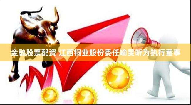 金融股票配资 江西铜业股份委任喻旻昕为执行董事