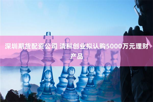 深圳期货配资公司 清科创业拟认购5000万元理财产品