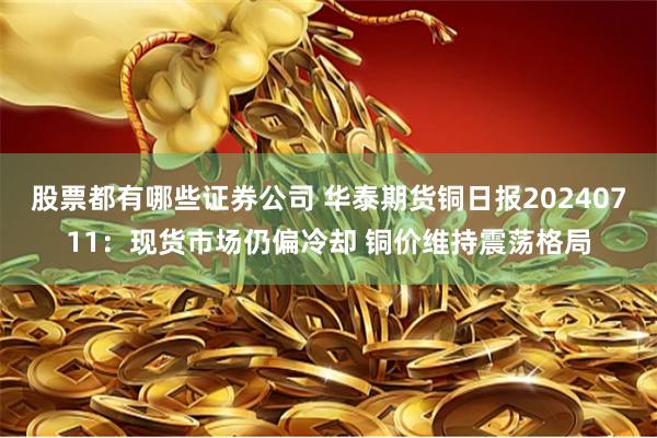 股票都有哪些证券公司 华泰期货铜日报20240711：现货市场仍偏冷却 铜价维持震荡格局