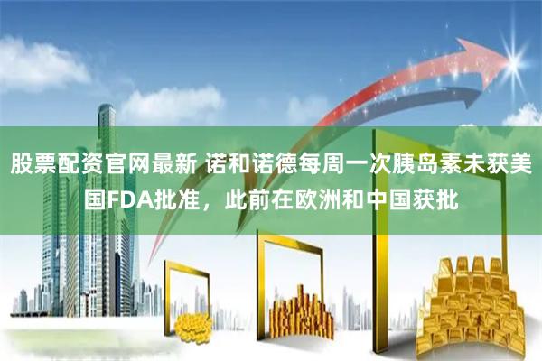 股票配资官网最新 诺和诺德每周一次胰岛素未获美国FDA批准，此前在欧洲和中国获批