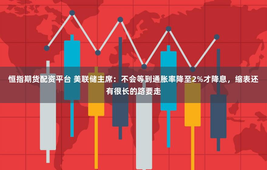 恒指期货配资平台 美联储主席：不会等到通胀率降至2%才降息，缩表还有很长的路要走