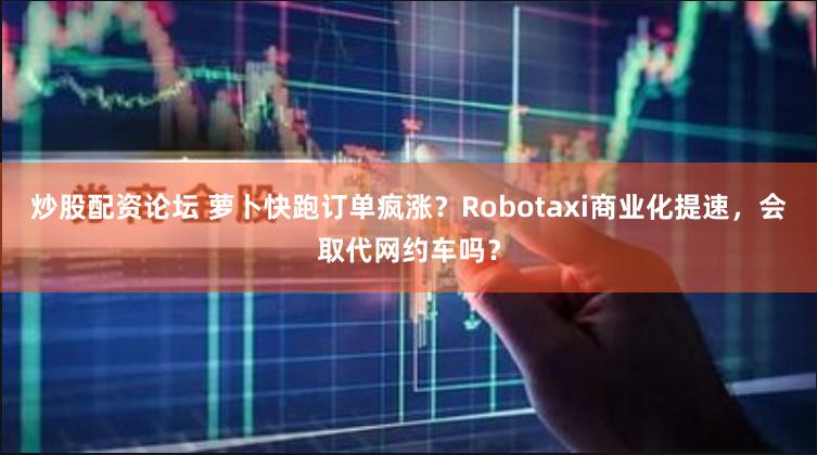 炒股配资论坛 萝卜快跑订单疯涨？Robotaxi商业化提速，会取代网约车吗？