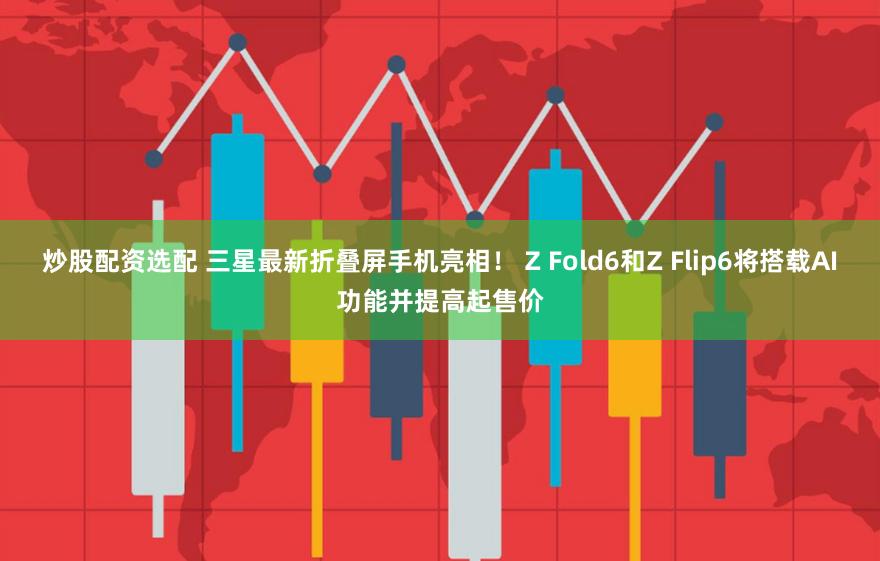炒股配资选配 三星最新折叠屏手机亮相！ Z Fold6和Z Flip6将搭载AI功能并提高起售价