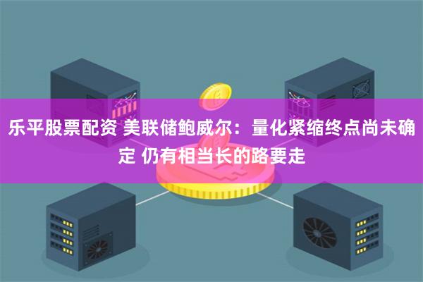 乐平股票配资 美联储鲍威尔:量化紧缩终点尚未确定 仍有相当长的路要走