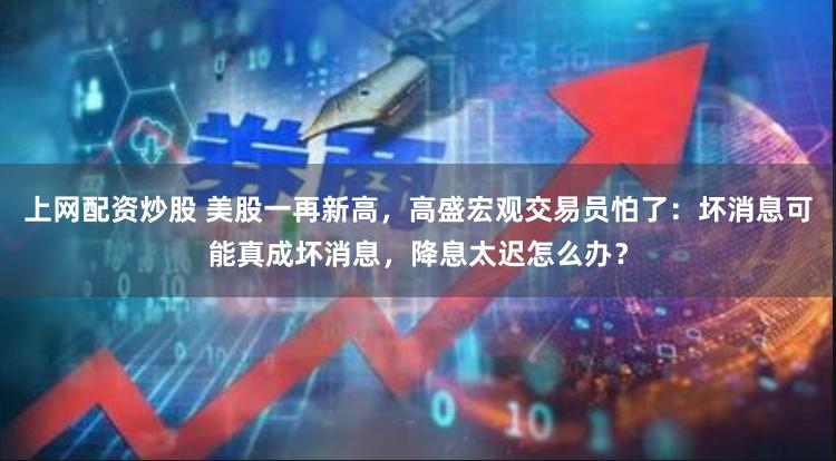上网配资炒股 美股一再新高，高盛宏观交易员怕了：坏消息可能真成坏消息，降息太迟怎么办？