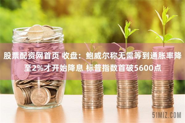 股票配资网首页 收盘：鲍威尔称无需等到通胀率降至2%才开始降息 标普指数首破5600点