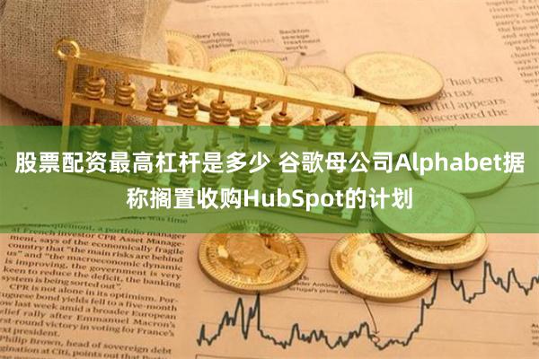 股票配资最高杠杆是多少 谷歌母公司Alphabet据称搁置收购HubSpot的计划