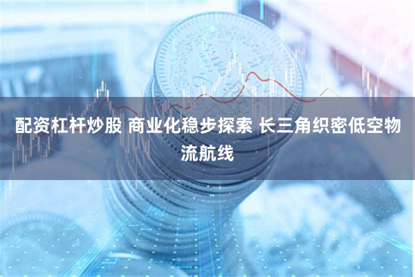 配资杠杆炒股 商业化稳步探索 长三角织密低空物流航线