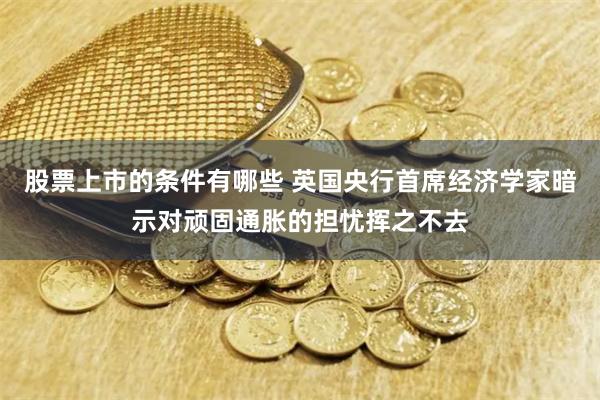 股票上市的条件有哪些 英国央行首席经济学家暗示对顽固通胀的担忧挥之不去