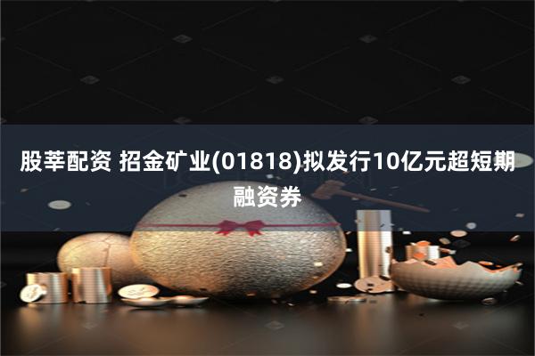 股莘配资 招金矿业(01818)拟发行10亿元超短期融资券