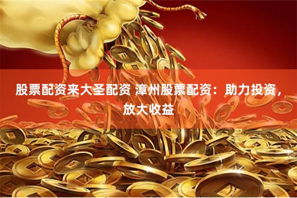 股票配资来大圣配资 漳州股票配资：助力投资，放大收益
